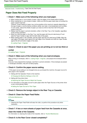 Page 685Advanced Guide > Troubleshooting > Paper Does Not Feed Properly
Paper Does Not Feed Properly
Check 1: Make sure of the following when you load paper.
When loading two or more sheets of paper, align the edges of the sheets before loading.
When loading two or more sheets of paper, make sure that the paper stack does not exceed the
paper support load limit.
However, proper feeding of paper may not be possible at this maximum capacity depending on
the type of paper or environmental conditions (either very...