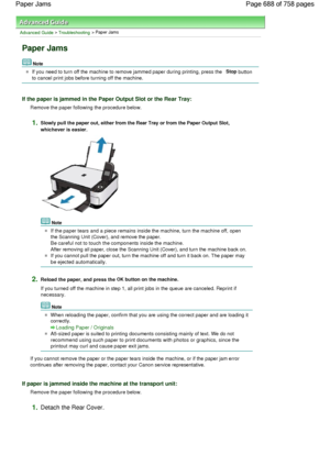 Page 688Advanced Guide > Troubleshooting > Paper Jams
Paper Jams
Note
If you need to turn off the machine to remove jammed paper during printing, press the Stop button
to cancel print jobs before turning off the machine.
If the paper is jammed in the Paper Output Slot or the Rear Tray:
Remove the paper following the procedure below.
1.Slowly pull the paper out, either from the Rear Tray or from the Paper Output Slot,
whichever is easier.
Note
If the paper tears and a piece remains inside the machine, turn the...