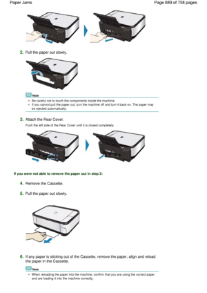 Page 6892.Pull the paper out slowly.
Note
Be careful not to touch the components inside the machine.
If you cannot pull the paper out, turn the machine off and turn it back on. The paper may
be ejected automatically.
3.Attach the Rear Cover.
Push the left side of the Rear Cover until it is closed completely.
If you were not able to remove the paper out in step 2:
4.Remove the Cassette.
5.Pull the paper out slowly.
6.If any paper is sticking out of the Cassette, remove the paper, align and reload
the paper in the...