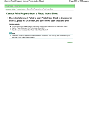 Page 699Advanced Guide > Troubleshooting > Cannot Print Properly from a Photo Index Sheet
Cannot Print Properly from a Photo Index Sheet
Check the following if Failed to scan Photo Index Sheet. is displayed on
the LCD, press the 
OK button, and perform the Scan sheet and print
menu again.
Did you set Photo Index Sheet in the correct position and orientation on the Platen Glass?
Are the Platen Glass and the Photo Index Sheet dirty?
Are all required circles on the Photo Index Sheet filled in?
Note
If the filled...