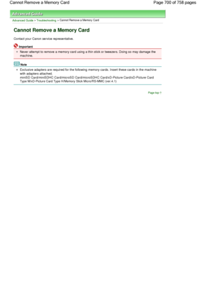 Page 700Advanced Guide > Troubleshooting > Cannot Remove a Memory Card
Cannot Remove a Memory Card
Contact your Canon service representative.
Important
Never attempt to remove a memory card using a thin stick or tweezers. Doing so may damage the
machine.
Note
Exclusive adapters are required for the following memory cards. Insert these cards in the machine
with adapters attached.
miniSD Card/miniSDHC Card/microSD Card/microSDHC Card/xD-Picture Card/xD-Picture Card
Type M/xD-Picture Card Type H/Memory Stick...