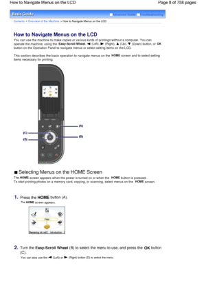 Page 8Advanced Guide  Troubleshooting
Contents > Overview of the Machine > How to Navigate Menus on the LCD
How to Navigate Menus on the LCD 
You can use the machine to make copies or various kinds of printings without a computer. You can
operate the machine, using the 
Easy-Scroll Wheel,  (Left),  (Right),  (Up),  (Down) button, or OK
button on the Operation Panel to navigate menus or select setting items on the LCD.
This section describes the basic operation to navigate menus on the HOME screen and to select...