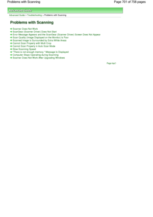 Page 701Advanced Guide > Troubleshooting > Problems with Scanning
Problems with Scanning
Scanner Does Not Work
ScanGear (Scanner Driver) Does Not Start
Error Message Appears and the ScanGear (Scanner Driver) Screen Does Not Appear
Scan Quality (Image Displayed on the Monitor) Is Poor
Scanned Image Is Surrounded by Extra White Areas
Cannot Scan Properly with Multi Crop
Cannot Scan Properly in Auto Scan Mode
Slow Scanning Speed
There is not enough memory. Message Is Displayed
Computer Stops Operating during...