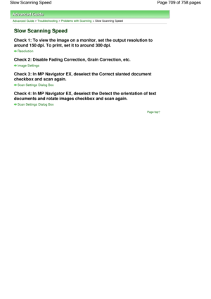 Page 709Advanced Guide > Troubleshooting > Problems with Scanning > Slow Scanning Speed
Slow Scanning Speed
Check 1: To view the image on a monitor, set the output resolution to
around 150 dpi. To print, set it to around 300 dpi.
Resolution
Check 2: Disable Fading Correction, Grain Correction, etc.
Image Settings
Check 3: In MP Navigator EX, deselect the Correct slanted document
checkbox and scan again.
Scan Settings Dialog Box
Check 4: In MP Navigator EX, deselect the Detect the orientation of text
documents...