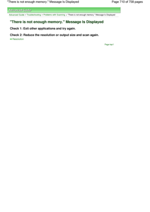 Page 710Advanced Guide > Troubleshooting > Problems with Scanning > There is not enough memory. Message Is Displayed
There is not enough memory. Message Is Displayed
Check 1: Exit other applications and try again.
Check 2: Reduce the resolution or output size and scan again.
Resolution
Page top
Page 710 of 758 pages There is not enough memory. Message Is Displayed
 