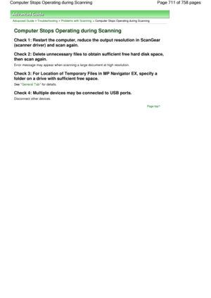 Page 711Advanced Guide > Troubleshooting > Problems with Scanning > Computer Stops Operating during Scanning
Computer Stops Operating during Scanning
Check 1: Restart the computer, reduce the output resolution in ScanGear
(scanner driver) and scan again.
Check 2: Delete unnecessary files to obtain sufficient free hard disk space,
then scan again.
Error message may appear when scanning a large document at high resolution.
Check 3: For Location of Temporary Files in MP Navigator EX, specify a
folder on a drive...