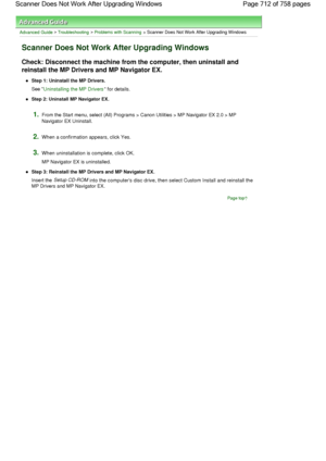 Page 712Advanced Guide > Troubleshooting > Problems with Scanning > Scanner Does Not Work After Upgrading Windows
Scanner Does Not Work After Upgrading Windows
Check: Disconnect the machine from the computer, then uninstall and
reinstall the MP Drivers and MP Navigator EX.
Step 1: Uninstall the MP Drivers.
See Uninstalling the MP Drivers for details.
Step 2: Uninstall MP Navigator EX.
1.From the Start menu, select (All) Programs > Canon Utilities > MP Navigator EX 2.0 > MP
Navigator EX Uninstall.
2.When a...