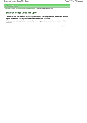 Page 717Advanced Guide > Troubleshooting > Software Problems > Scanned Image Does Not Open
Scanned Image Does Not Open
Check: If the file format is not supported by the application, scan the image
again and save it in a popular file format such as JPEG.
For details, refer to the applications manual. If you have any questions, contact the manufacturer of the
application.
Page top
Page 717 of 758 pages Scanned Image Does Not Open
 