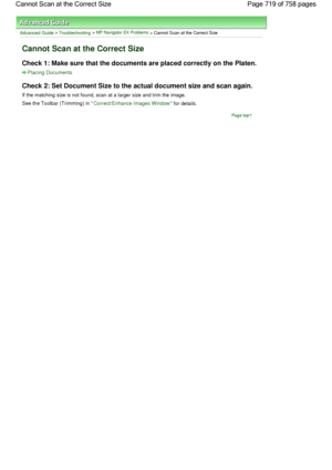 Page 719Advanced Guide > Troubleshooting > MP Navigator EX Problems > Cannot Scan at the Correct Size
Cannot Scan at the Correct Size
Check 1: Make sure that the documents are placed correctly on the Platen.
Placing Documents
Check 2: Set Document Size to the actual document size and scan again.
If the matching size is not found, scan at a larger size and trim the image.
See the Toolbar (Trimming) in Correct/Enhance Images Window for details.
Page top
Page 719 of 758 pages Cannot Scan at the Correct Size
 