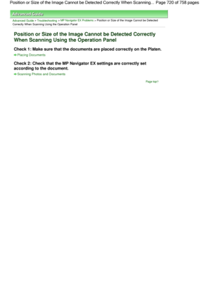 Page 720Advanced Guide > Troubleshooting > MP Navigator EX Problems > Position or Size of the Image Cannot be Detected
Correctly When Scanning Using the Operation Panel
Position or Size of the Image Cannot be Detected Correctly
When Scanning Using the Operation Panel
Check 1: Make sure that the documents are placed correctly on the Platen.
Placing Documents
Check 2: Check that the MP Navigator EX settings are correctly set
according to the document.
Scanning Photos and Documents
Page top
Page 720 of 758 pages...