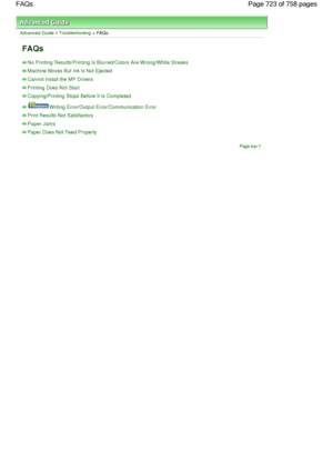 Page 723Advanced Guide > Troubleshooting > FAQs
FAQs
No Printing Results/Printing Is Blurred/Colors Are Wrong/White Streaks
Machine Moves But Ink Is Not Ejected
Cannot Install the MP Drivers
Printing Does Not Start
Copying/Printing Stops Before It Is Completed
Writing Error/Output Error/Communication Error
Print Results Not Satisfactory
Paper Jams
Paper Does Not Feed Properly
Page top
Page 723 of 758 pages FAQs
 