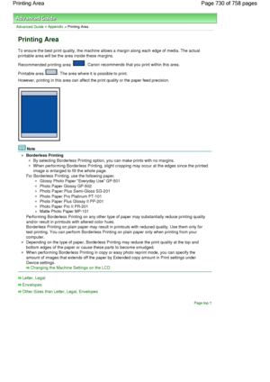 Page 730Advanced Guide > Appendix > Printing Area
Printing Area
To ensure the best print quality, the machine allows a margin along each edge of media. The actual
printable area will be the area inside these margins.
Recommended printing area 
: Canon recommends that you print within this area.
Printable area 
: The area where it is possible to print.
However, printing in this area can affect the print quality or the paper feed precision.
Note
Borderless Printing
By selecting Borderless Printing option, you can...