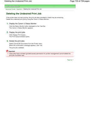 Page 735Advanced Guide > Appendix > Deleting the Undesired Print Job 
Deleting the Undesired Print Job 
If the printer does not start printing, the print job data cancelled or failed may be remaining.
Delete the undesired print job by using the Canon IJ Status Monitor. 
1.Display the Canon IJ Status Monitor 
Click the Status Monitor button displayed on the Task Bar.
The Canon IJ Status Monitor appears. 
2.Display the print jobs 
Click Display Print Queue....
The Print Queue window opens. 
3.Delete the print jobs...