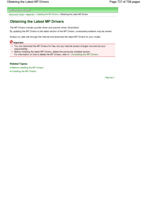 Page 737Advanced Guide > Appendix > Updating the MP Drivers > Obtaining the Latest MP Drivers 
Obtaining the Latest MP Drivers 
The MP Drivers include a printer driver and scanner driver (ScanGear). 
By updating the MP Drivers to the latest version of the MP Drivers, unresolved problems may be solved. 
Access our web site through the Internet and download the latest MP Drivers for your model. 
Important 
You can download the MP Drivers for free, but any Internet access charges incurred are your
responsibility....