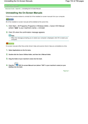 Page 742Advanced Guide > Appendix > Uninstalling the On-Screen Manuals
Uninstalling the On-Screen Manuals
Follow the procedure below to uninstall all of the installed on-screen manuals from your computer.
All of the installed on-screen manuals will be deleted at the same time.
1.Click Start > All Programs (Programs in Windows 2000) > Canon XXX Manual
(where 
XXX is your machines name) > Uninstall.
2.Click OK when the confirmation message appears.
Note
When the message prompting you to restart your computer is...