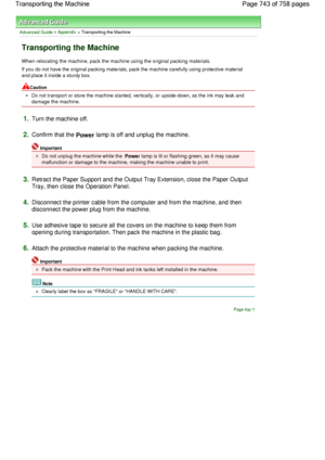 Page 743Advanced Guide > Appendix > Transporting the Machine
Transporting the Machine
When relocating the machine, pack the machine using the original packing materials.
If you do not have the original packing materials, pack the machine carefully using protective material
and place it inside a sturdy box.
Caution
Do not transport or store the machine slanted, vertically, or upside-down, as the ink may leak and
damage the machine.
1.Turn the machine off.
2.Confirm that the Power lamp is off and unplug the...