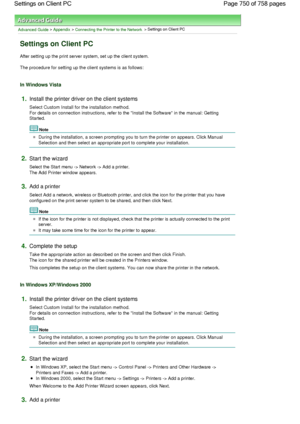 Page 750Advanced Guide > Appendix > Connecting the Printer to the Network > Settings on Client PC 
Settings on Client PC 
After setting up the print server system, set up the client system. 
The procedure for setting up the client systems is as follows: 
In Windows Vista 
1.Install the printer driver on the client systems 
Select Custom Install for the installation method.
For details on connection instructions, refer to the Install the Software in the manual: Getting
Started. 
Note 
During the installation, a...