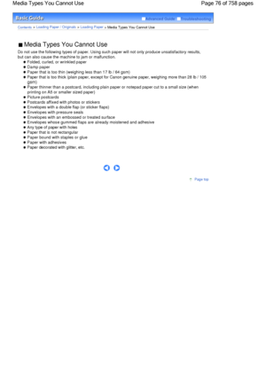 Page 76Advanced Guide  Troubleshooting
Contents > Loading Paper / Originals > Loading Paper
 > Media Types You Cannot Use
 Media Types You Cannot Use 
Do not use the following types of paper. Using such paper will not only produce unsatisfactory results,
but can also cause the machine to jam or malfunction.
 Folded, curled, or wrinkled paper
 Damp paper
 Paper that is too thin (weighing less than 17 lb / 64 gsm)
 Paper that is too thick (plain paper, except for Canon genuine paper, weighing more than 28 lb /...
