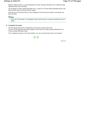 Page 751Select A network printer, or a printer attached to another computer (Windows XP) or Network printer
(Windows 2000), then click Next. 
On the Specify a Printer window (Windows XP) or Locate Your Printer window (Windows 2000), click
Next and then search for the print server system. 
Click the icon for the printer that you have configured on the print server system to be shared, and
then click Next. 
Note 
If the icon for the printer is not displayed, check that the printer is actually connected to the...