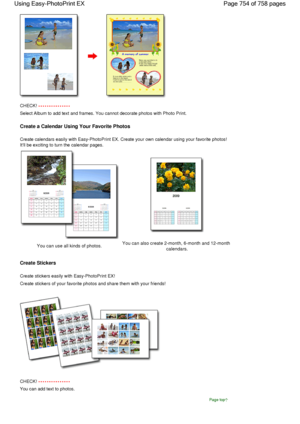 Page 754CHECK! 
Select Album to add text and frames. You cannot decorate photos with Photo Print.
Create a Calendar Using Your Favorite Photos
Create calendars easily with Easy-PhotoPrint EX. Create your own calendar using your favorite photos!
Itll be exciting to turn the calendar pages.
You can use all kinds of photos.You can also create 2-month, 6-month and 12-monthcalendars.
Create Stickers
Create stickers easily with Easy-PhotoPrint EX!
Create stickers of your favorite photos and share them with your...