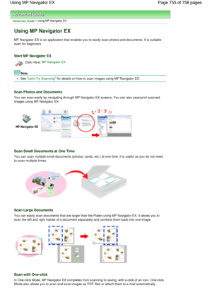 Page 755Advanced Guide > Using MP Navigator EX
Using MP Navigator EX
MP Navigator EX is an application that enables you to easily scan photos and documents. It is suitable
even for beginners.
Start MP Navigator EX
Click Here: MP Navigator EX
Note
See Lets Try Scanning for details on how to scan images using MP Navigator EX.
Scan Photos and Documents
You can scan easily by navigating through MP Navigator EX screens. You can also save/print scanned
images using MP Navigator EX.
Scan Small Documents at One Time
You...