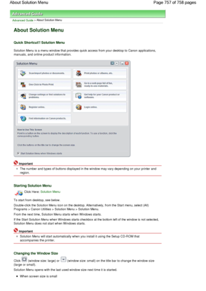 Page 757Advanced Guide > About Solution Menu
About Solution Menu
Quick Shortcut!! Solution Menu
Solution Menu is a menu window that provides quick access from your desktop to Canon applications,
manuals, and online product information.
Important
The number and types of buttons displayed in the window may vary depending on your printer and
region.
Starting Solution Menu
Click Here: Solution Menu
To start from desktop, see below.
Double-click the Solution Menu icon on the desktop. Alternatively, from the Start...