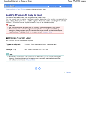 Page 77Advanced Guide  Troubleshooting
Contents > Loading Paper / Originals > Loading Originals to Copy or Scan
Loading Originals to Copy or Scan 
This section describes how to load originals on the Platen Glass.
You may have to load the original in a different position depending on the function you selected in the
Copy or Easy photo reprint menu. Load the original in the correct position according to the selected
function. If you do not load the original correctly, it may not be scanned properly.
 Important...