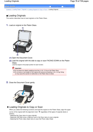 Page 78Advanced Guide  Troubleshooting
Contents > Loading Paper / Originals > Loading Originals to Copy or Scan > Loading Originals
 Loading Originals 
This section describes how to load originals on the Platen Glass.
1.Load an original on the Platen Glass.
(1) Open the Document Cover.
(2)
 Load the original with the side to copy or scan FACING DOWN on the Platen
Glass.
Load the original in the proper position for each function.
 Important
 Do not place any objects weighing more than 4.4 lb / 2.0 kg on the...