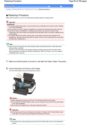 Page 85Advanced Guide  Troubleshooting
Contents > Routine Maintenance > Replacing an Ink Tank > Replacing Procedure
 Replacing Procedure 
When the ink tanks run out of ink, follow the procedure below to replace them.
 Important
Handling ink
 To maintain optimal print quality, we recommend the use of specified Canon brand ink tanks. Refilling
ink is not recommended. 
 If you remove an ink tank, replace it immediately. Do not leave the machine with ink tanks removed.
 Use new ink tanks for replacement. Installing...