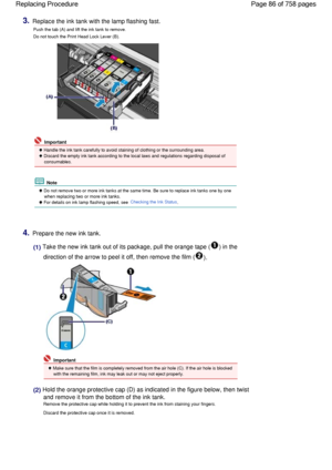 Page 863.Replace the ink tank with the lamp flashing fast.
Push the tab (A) and lift the ink tank to remove.
Do not touch the Print Head Lock Lever (B).
 Important
 Handle the ink tank carefully to avoid staining of clothing or the surrounding area.
 Discard the empty ink tank according to the local laws and regulations regarding disposal of
consumables.
 Note
 Do not remove two or more ink tanks at the same time. Be sure to replace ink tanks one by one
when replacing two or more ink tanks.
 For details on ink...