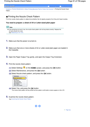 Page 91Advanced Guide  Troubleshooting
Contents > Routine Maintenance > When Printing Becomes Faint or Colors Are Incorrect > Printing the Nozzle Check
Pattern
 Printing the Nozzle Check Pattern 
Print the nozzle check pattern to determine whether the ink ejects properly from the print head nozzles.
You need to prepare: a sheet of A4 or Letter-sized plain paper
 Note
 If the remaining ink level is low, the nozzle check pattern will not be printed correctly. Replace the
ink tank whose ink is low.
See Replacing...