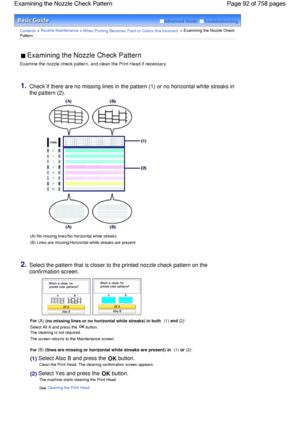 Page 92Advanced Guide  Troubleshooting
Contents > Routine Maintenance > When Printing Becomes Faint or Colors Are Incorrect > Examining the Nozzle Check
Pattern
 Examining the Nozzle Check Pattern 
Examine the nozzle check pattern, and clean the Print Head if necessary.
1.Check if there are no missing lines in the pattern (1) or no horizontal white streaks in
the pattern (2).
(A) No missing lines/No horizontal white streaks
(B) Lines are missing/Horizontal white streaks are present
2.Select the pattern that is...
