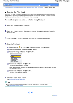 Page 94Advanced Guide  Troubleshooting
Contents > Routine Maintenance > When Printing Becomes Faint or Colors Are Incorrect > Cleaning the Print Head
 Cleaning the Print Head 
Clean the Print Head if lines are missing or if horizontal white streaks are present in the printed nozzle
check pattern. Cleaning unclogs the nozzles and restores the print head condition. Cleaning the Print
Head consumes ink, so clean the Print Head only when necessary.
You need to prepare: a sheet of A4 or Letter-sized plain paper...