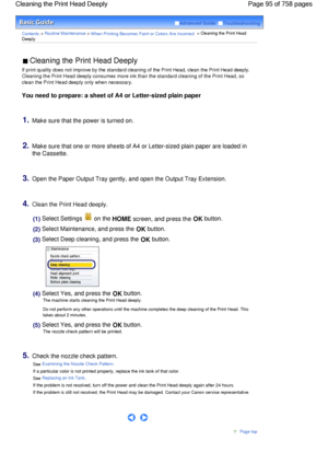 Page 95Advanced Guide  Troubleshooting
Contents > Routine Maintenance > When Printing Becomes Faint or Colors Are Incorrect > Cleaning the Print Head
Deeply
 Cleaning the Print Head Deeply 
If print quality does not improve by the standard cleaning of the Print Head, clean the Print Head deeply.
Cleaning the Print Head deeply consumes more ink than the standard cleaning of the Print Head, so
clean the Print Head deeply only when necessary.
You need to prepare: a sheet of A4 or Letter-sized plain paper
1.Make...