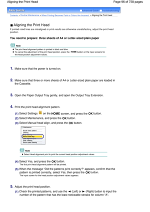 Page 96Advanced Guide  Troubleshooting
Contents > Routine Maintenance > When Printing Becomes Faint or Colors Are Incorrect > Aligning the Print Head
 Aligning the Print Head 
If printed ruled lines are misaligned or print results are otherwise unsatisfactory, adjust the print head
position.
You need to prepare: three sheets of A4 or Letter-sized plain paper
 Note
 The print head alignment pattern is printed in black and blue.
 To cancel the adjustment of the print head position, press the HOME button on the...