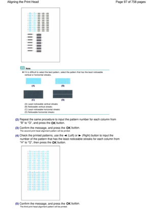 Page 97 Note
 If it is difficult to select the best pattern, select the pattern that has the least noticeable
vertical or horizontal streaks.
(A) Least noticeable vertical streaks
(B) Noticeable vertical streaks
(C) Least noticeable horizontal streaks
(D) Noticeable horizontal streaks
(2) Repeat the same procedure to input the pattern number for each column from
B to G, and press the OK button.
(3) Confirm the message, and press the OK button.
The second print head alignment pattern will be printed.
(4) Check...