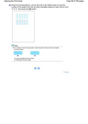 Page 98(6) Check the printed patterns, use the  (Left) or  (Right) button to input the
number of the pattern that has the least noticeable stripes for each column from
a to j, then press the OK button.
 Note
 If it is difficult to select the best pattern, select the pattern that has the least noticeable
horizontal stripes.
(E) Least noticeable horizontal stripes
(F) Noticeable horizontal stripes
 
     
Page top
Page 98 of 758 pages Aligning the Print Head
 