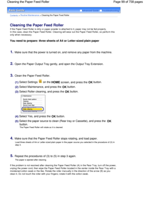 Page 99Advanced Guide  Troubleshooting
Contents > Routine Maintenance > Cleaning the Paper Feed Roller
Cleaning the Paper Feed Roller 
If the Paper Feed Roller is dirty or paper powder is attached to it, paper may not be fed properly.
In this case, clean the Paper Feed Roller. Cleaning will wear out the Paper Feed Roller, so perform this
only when necessary.
You need to prepare: three sheets of A4 or Letter-sized plain paper
1.Make sure that the power is turned on, and remove any paper from the machine.
2.Open...