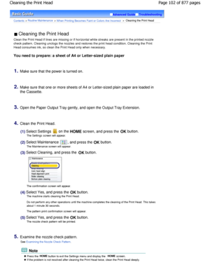 Page 102Advanced GuideTroubleshooting
Contents > Routine Maintenance > W hen Printing Becomes Faint or Colors Are Incorrect >  Cleaning the Print Head
 Cleaning the Print Head 
Clean the Print Head if lines are missing or if hor izontal white streaks are present in the printed no zzle
check pattern. Cleaning unclogs the nozzles and res tores the print head condition. Cleaning the Print
Head consumes ink, so clean the Print Head only when nece ssary.
You need to prepare: a sheet of A4 or Letter-sized p lain...