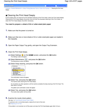 Page 104Advanced GuideTroubleshooting
Contents > Routine Maintenance > W hen Printing Becomes Faint or Colors Are Incorrect >  Cleaning the Print Head
Deeply
 Cleaning the Print Head Deeply 
If print quality does not improve by the standard c leaning of the Print Head, clean the Print Head dee ply.
Cleaning the Print Head deeply consumes more ink than  the standard cleaning of the Print Head, so
clean the Print Head deeply only when necessary.
You need to prepare: a sheet of A4 or Letter-sized p lain paper...