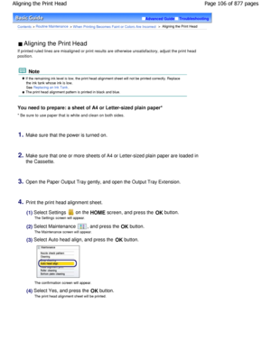 Page 106Advanced GuideTroubleshooting
Contents > Routine Maintenance > W hen Printing Becomes Faint or Colors Are Incorrect >  Aligning the Print Head
 Aligning the Print Head 
If printed ruled lines are misaligned or print results  are otherwise unsatisfactory, adjust the print head
position.
 Note
 If the remaining ink level is low, the print head alignment sheet will not be printed correctly. Replace
the ink tank whose ink is low.
See Replacing an Ink Tank.
 The print head alignment pattern is printed in...