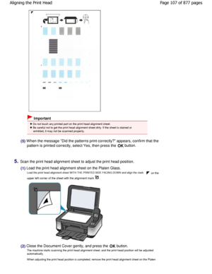 Page 107 Important
 Do not touch any printed part on the print head alignment sheet.
 Be careful not to get the print head alignment sheet  dirty. If the sheet is stained or
wrinkled, it may not be scanned properly.
(5) W hen the message Did the patterns print correctly ? appears, confirm that the
pattern is printed correctly, select Yes, then pres s the 
OK button.
5.Scan the print head alignment sheet to adjust the prin
t head position.
(1) Load the print head alignment sheet on the Platen Glass.
Load the...