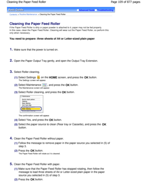 Page 109Advanced GuideTroubleshooting
Contents > Routine Maintenance > Cleaning the Paper Feed Roller
Cleaning the Paper Feed Roller 
If the Paper Feed Roller is dirty or paper powder is attached to it, paper may not be fed properly.
In this case, clean the Paper Feed Roller. Cleaning  will wear out the Paper Feed Roller, so perform this
only when necessary.
You need to prepare: three sheets of A4 or Letter-s ized plain paper
1.Make sure that the power is turned on.
2.Open the Paper Output Tray gently, and open...