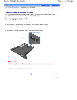 Page 111Advanced GuideTroubleshooting
Contents > Routine Maintenance > Cleaning the Pad in the Cassette
Cleaning the Pad in the Cassette 
If the Pad in the Cassette is smeared with paper powder or dirt, two or more sheets of paper may be
ejected. Follow the procedure below to clean the Pa d in the Cassette.
You need to prepare: cotton swab
1.Pull out the Cassette from the machine, and remove  all the papers.
2.Clean the Pad (A) sideways with a moistened cotton  swab.
 Important
 After cleaning the smeared Pad,...