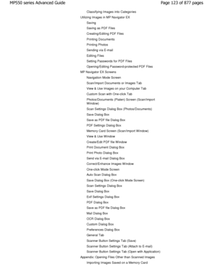 Page 123Classifying Images into Categories
Utilizing Images in MP Navigator EXSaving 
Saving as PDF Files 
Creating/Editing PDF Files
Printing Documents
Printing Photos 
Sending via E-mail
Editing Files
Setting Passwords for PDF Files
Opening/Editing Password-protected PDF Files
MP Navigator EX Screens
Navigation Mode Screen 
Scan/Import Documents or Images Tab 
View & Use Images on your Computer Tab 
Custom Scan with One-click Tab 
Photos/Documents (Platen) Screen (Scan/Import 
W indow) 
Scan Settings Dialog...
