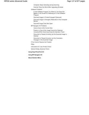 Page 127Computer Stops Operating during Scanning 
Scanner Does Not W ork After Upgrading W indows
Software Problems E-mail Software Program You W ant to Use Does Not 
Appear in the Screen for Selecting an E-mail Softwa re
Program 
Scanned Image Is Printed Enlarged (Reduced) 
Scanned Image Is Enlarged (Reduced) on the Computer
Monitor
Scanned Image Does Not Open
MP Navigator EX Problems
Cannot Scan at the Correct Size 
Position or Size of the Image Cannot be Detected 
Correctly W hen Scanning Using the Operation...