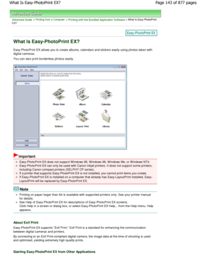 Page 143Advanced Guide > Printing from a Computer > Printing with the Bundled Application Software > What Is Easy-PhotoPrint
EX?
What Is Easy-PhotoPrint EX?
Easy-PhotoPrint EX allows you to create albums, calendar s and stickers easily using photos taken with
digital cameras. 
You can also print borderless photos easily.
Important
Easy-PhotoPrint EX does not support W indows 95, W indows 98, W indows Me, or W indows NT4.
Easy-PhotoPrint EX can only be used with Canon inkjet printers. It does not support some...