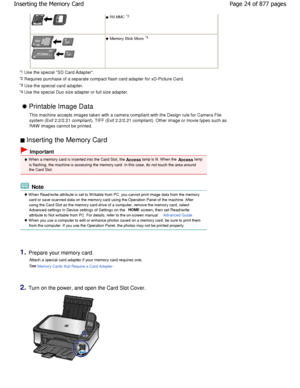 Page 24  
 RS-MMC *3
  
 Memory Stick Micro  *4
*1  Use the special SD Card Adapter.
*2  Requires purchase of a separate compact flash card  adapter for xD-Picture Card.
*3
 Use the special card adapter.
*4  Use the special Duo size adapter or full size adap ter. 
 Printable Image Data
This machine accepts images taken with a camera compliant w ith the Design rule for Camera File
system (Exif 2.2/2.21 compliant), TIFF (Exif 2.2/2. 21 compliant). Other image or movie types such as
RAW  images cannot be printed....