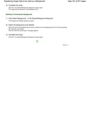 Page 2915.Complete the setup  
Click OK. The Stamp/Background dialog box opens again.
The registered title appears in the Background list . 
Deleting an Unnecessary Background 
1.Click Select Background... in the Stamp/Background dial og box 
The Background Settings dialog box opens. 
2.Select the background to be deleted  
Select the title of the background you want to dele te from the Backgrounds list on the Save settings
tab, and then click Delete. 
Click OK when the confirmation message appears. 
3.Complete...