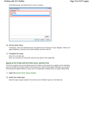 Page 310Click Matching tab, and select None for Color Correction. 
6.Set the other items  
If necessary, click Color Adjustment tab, and adjust the color balance of Cyan, Magenta, Yellow, and
adjust Brightness, Intensity, and Contrast settings , and then click OK. 
7.Complete the setup  
Click OK on the Main tab. 
W hen you execute print, the printer uses the color  space of the image data. 
Specify an ICC Profile with the Printer Driver, and  then Print 
Print from a program that cannot identity input ICC...